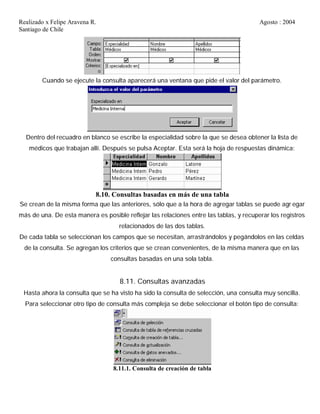 Realizado x Felipe Aravena R. Agosto : 2004
Santiago de Chile
Cuando se ejecute la consulta aparecerá una ventana que pide el valor del parámetro.
Dentro del recuadro en blanco se escribe la especialidad sobre la que se desea obtener la lista de
médicos que trabajan allí. Después se pulsa Aceptar. Esta será la hoja de respuestas dinámica:
8.10. Consultas basadas en más de una tabla
Se crean de la misma forma que las anteriores, sólo que a la hora de agregar tablas se puede agr egar
más de una. De esta manera es posible reflejar las relaciones entre las tablas, y recuperar los registros
relacionados de las dos tablas.
De cada tabla se seleccionan los campos que se necesitan, arrastrándolos y pegándolos en las celdas
de la consulta. Se agregan los criterios que se crean convenientes, de la misma manera que en las
consultas basadas en una sola tabla.
8.11. Consultas avanzadas
Hasta ahora la consulta que se ha visto ha sido la consulta de selección, una consulta muy sencilla.
Para seleccionar otro tipo de consulta más compleja se debe seleccionar el botón tipo de consulta:
8.11.1. Consulta de creación de tabla
 