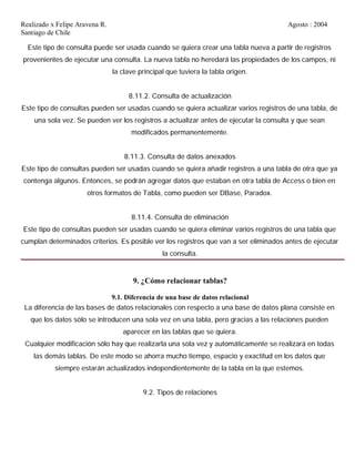 Realizado x Felipe Aravena R. Agosto : 2004
Santiago de Chile
Este tipo de consulta puede ser usada cuando se quiera crear una tabla nueva a partir de registros
provenientes de ejecutar una consulta. La nueva tabla no heredará las propiedades de los campos, ni
la clave principal que tuviera la tabla origen.
8.11.2. Consulta de actualización
Este tipo de consultas pueden ser usadas cuando se quiera actualizar varios registros de una tabla, de
una sola vez. Se pueden ver los registros a actualizar antes de ejecutar la consulta y que sean
modificados permanentemente.
8.11.3. Consulta de datos anexados
Este tipo de consultas pueden ser usadas cuando se quiera añadir registros a una tabla de otra que ya
contenga algunos. Entonces, se podrán agregar datos que estaban en otra tabla de Access o bien en
otros formatos de Tabla, como pueden ser DBase, Paradox.
8.11.4. Consulta de eliminación
Este tipo de consultas pueden ser usadas cuando se quiera eliminar varios registros de una tabla que
cumplan determinados criterios. Es posible ver los registros que van a ser eliminados antes de ejecutar
la consulta.
9. ¿Cómo relacionar tablas?
9.1. Diferencia de una base de datos relacional
La diferencia de las bases de datos relacionales con respecto a una base de datos plana consiste en
que los datos sólo se introducen una sola vez en una tabla, pero gracias a las relaciones pueden
aparecer en las tablas que se quiera.
Cualquier modificación sólo hay que realizarla una sola vez y automáticamente se realizará en todas
las demás tablas. De este modo se ahorra mucho tiempo, espacio y exactitud en los datos que
siempre estarán actualizados independientemente de la tabla en la que estemos.
9.2. Tipos de relaciones
 