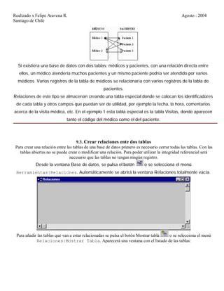 Realizado x Felipe Aravena R. Agosto : 2004
Santiago de Chile
Si existiera una base de datos con dos tablas: médicos y pacientes, con una relación directa entre
ellos, un médico atendería muchos pacientes y un mismo paciente podría ser atendido por varios
médicos. Varios registros de la tabla de médicos se relacionaría con varios registros de la tabla de
pacientes.
Relaciones de este tipo se almacenan creando una tabla especial donde se colocan los identificadores
de cada tabla y otros campos que puedan ser de utilidad, por ejemplo la fecha, la hora, comentarios
acerca de la visita médica, etc. En el ejemplo 1 esta tabla especial es la tabla Visitas, donde aparecen
tanto el código del médico como el del paciente.
9.3. Crear relaciones ente dos tablas
Para crear una relación entre las tablas de una base de datos primero es necesario cerrar todas las tablas. Con las
tablas abiertas no se puede crear o modificar una relación. Para poder utilizar la integridad referencial será
necesario que las tablas no tengan ningún registro.
Desde la ventana Base de datos, se pulsa el botón o se selecciona el menú
Herramientas|Relaciones. Automáticamente se abrirá la ventana Relaciones totalmente vacía.
Para añadir las tablas que van a estar relacionadas se pulsa el botón Mostrar tabla o se selecciona el menú
Relaciones|Mostrar Tabla. Aparecerá una ventana con el listado de las tablas:
 