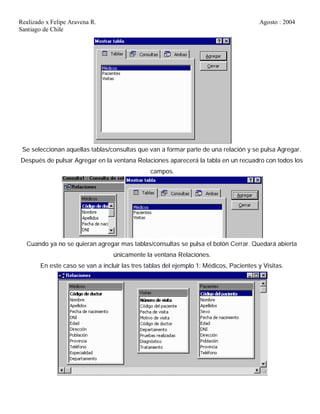Realizado x Felipe Aravena R. Agosto : 2004
Santiago de Chile
Se seleccionan aquellas tablas/consultas que van a formar parte de una relación y se pulsa Agregar.
Después de pulsar Agregar en la ventana Relaciones aparecerá la tabla en un recuadro con todos los
campos.
Cuando ya no se quieran agregar mas tablas/consultas se pulsa el botón Cerrar. Quedará abierta
únicamente la ventana Relaciones.
En este caso se van a incluir las tres tablas del ejemplo 1: Médicos, Pacientes y Visitas.
 