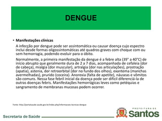 DENGUE
• Manifestações clínicas
A infecção por dengue pode ser assintomática ou causar doença cujo espectro
inclui desde formas oligossintomáticas até quadros graves com choque com ou
sem hemorragia, podendo evoluir para o óbito.
Normalmente, a primeira manifestação da dengue é a febre alta (39° a 40°C) de
início abrupto que geralmente dura de 2 a 7 dias, acompanhada de cefaleia (dor
de cabeça), mialgia (dor muscular), artralgia (dor nas articulações), prostração
(apatia), astenia, dor retroorbital (dor no fundo dos olhos), exantema (manchas
avermelhadas), prurido (coceira). Anorexia (falta de apetite), náuseas e vômitos
são comuns. Nessa fase febril inicial da doença pode ser difícil diferenciá-la de
outras doenças febris. Manifestações hemorrágicas leves como petéquias e
sangramento de membranas mucosas podem ocorrer.
Fonte: http://portalsaude.saude.gov.br/index.php/informacoes-tecnicas-dengue
 