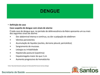 DENGUE
• Definição de caso
Caso suspeito de dengue com sinais de alarme
É todo caso de dengue que, no período de defervescência da febre apresenta um ou mais
dos seguintes sinais de alarme:
• Dor abdominal intensa e contínua, ou dor a palpação do abdômen
• Vômitos persistentes
• Acumulação de líquidos (ascites, derrame pleural, pericárdico)
• Sangramento de mucosas
• Letargia ou irritabilidade
• Hipotensão postural (Lipotímia)
• Hepatomegalia maior do que 2 cm
• Aumento progressivo do hematócrito
Fonte: http://portalsaude.saude.gov.br/index.php/informacoes-tecnicas-dengue
 
