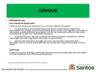 DENGUE
• Definição de caso
Caso suspeito de dengue grave
É todo caso de dengue que apresenta um ou mais dos seguintes resultados:
• Choque devido ao extravasamento grave de plasma evidenciado por taquicardia,
extremidades frias e tempo de enchimento capilar igual ou maior a três segundos, pulso débil ou
indetectável, pressão diferencial convergente ≤ 20 mm Hg; hipotensão arterial em fase tardia,
acumulação de líquidos com insuficiência respiratória.
• Sangramento grave, segundo a avaliação do médico (exemplos: hematêmese, melena,
metrorragia volumosa, sangramento do sistema nervoso central);
• Comprometimento grave de órgãos tais como: dano hepático importante (AST o
ALT>1000), sistema nervoso central (alteracão da consciência), coração (miocardite) ou outros
órgãos.
Confirmado
É todo caso suspeito de dengue confirmado laboratorialmente (sorologia IgM, NS1 teste rápido
ou ELISA, isolamento viral, PCR, Imunohistoquimica)
Fonte: http://portalsaude.saude.gov.br/index.php/informacoes-tecnicas-dengue
 