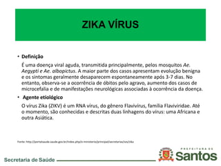 ZIKA VÍRUS
• Definição
É uma doença viral aguda, transmitida principalmente, pelos mosquitos Ae.
Aegypti e Ae. albopictus. A maior parte dos casos apresentam evolução benigna
e os sintomas geralmente desaparecem espontaneamente após 3-7 dias. No
entanto, observa-se a ocorrência de óbitos pelo agravo, aumento dos casos de
microcefalia e de manifestações neurológicas associadas à ocorrência da doença.
• Agente etiológico
O vírus Zika (ZIKV) é um RNA vírus, do gênero Flavivírus, família Flaviviridae. Até
o momento, são conhecidas e descritas duas linhagens do vírus: uma Africana e
outra Asiática.
Fonte: http://portalsaude.saude.gov.br/index.php/o-ministerio/principal/secretarias/svs/zika
 