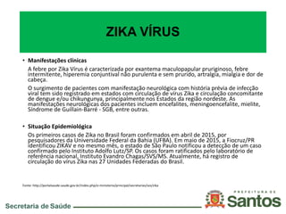 ZIKA VÍRUS
• Manifestações clínicas
A febre por Zika Vírus é caracterizada por exantema maculopapular pruriginoso, febre
intermitente, hiperemia conjuntival não purulenta e sem prurido, artralgia, mialgia e dor de
cabeça.
O surgimento de pacientes com manifestação neurológica com história prévia de infecção
viral tem sido registrado em estados com circulação de vírus Zika e circulação concomitante
de dengue e/ou chikungunya, principalmente nos Estados da região nordeste. As
manifestações neurológicas dos pacientes incluem encefalites, meningoencefalite, mielite,
Síndrome de Guillain-Barré - SGB, entre outras.
• Situação Epidemiológica
Os primeiros casos de Zika no Brasil foram confirmados em abril de 2015, por
pesquisadores da Universidade Federal da Bahia (UFBA). Em maio de 2015, a Fiocruz/PR
identificou ZIKAV e no mesmo mês, o estado de São Paulo notificou a detecção de um caso
confirmado pelo Instituto Adolfo Lutz/SP. Os casos foram ratificados pelo laboratório de
referência nacional, Instituto Evandro Chagas/SVS/MS. Atualmente, há registro de
circulação do vírus Zika nas 27 Unidades Federadas do Brasil.
Fonte: http://portalsaude.saude.gov.br/index.php/o-ministerio/principal/secretarias/svs/zika
 
