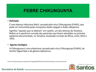 FEBRE CHIKUNGUNYA
• Definição
É uma doença infecciosa febril, causada pelo vírus Chikungunya (CHIKV), que
pode ser transmitida pelos mosquitos Aedes aegypti e Aedes albopictus.
Significa “aqueles que se dobram” em swahili, um dos idiomas da Tanzânia.
Refere-se à aparência curvada dos pacientes que foram atendidos na primeira
epidemia documentada, na Tanzânia, localizada no leste da África, entre 1952 e
1953.
• Agente etiológico
A Chikungunya é uma arbovirose causada pelo vírus Chikungunya (CHIKV), da
família Togaviridae e do gênero Alphavirus.
Fonte: http://portalarquivos.saude.gov.br/images/pdf/2016/dezembro/25/chikungunya-novo-protocolo.pdf
 