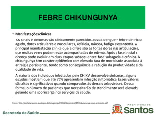 FEBRE CHIKUNGUNYA
• Manifestações clínicas
Os sinais e sintomas são clinicamente parecidos aos da dengue – febre de início
agudo, dores articulares e musculares, cefaleia, náusea, fadiga e exantema. A
principal manifestação clínica que a difere são as fortes dores nas articulações,
que muitas vezes podem estar acompanhadas de edema. Após a fase inicial a
doença pode evoluir em duas etapas subsequentes: fase subaguda e crônica. A
chikungunya tem caráter epidêmico com elevada taxa de morbidade associada à
artralgia persistente, tendo como consequência a redução da produtividade e da
qualidade de vida.
A maioria dos indivíduos infectados pelo CHIKV desenvolve sintomas, alguns
estudos mostram que até 70% apresentam infecção sintomática. Esses valores
são altos e significativos quando comparados às demais arboviroses. Dessa
forma, o número de pacientes que necessitarão de atendimento será elevado,
gerando uma sobrecarga nos serviços de saúde.
Fonte: http://portalarquivos.saude.gov.br/images/pdf/2016/dezembro/25/chikungunya-novo-protocolo.pdf
 