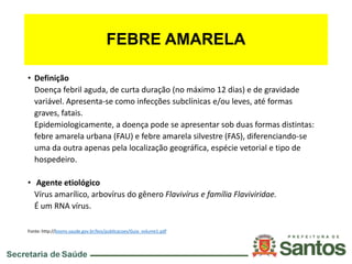 FEBRE AMARELA
• Definição
Doença febril aguda, de curta duração (no máximo 12 dias) e de gravidade
variável. Apresenta-se como infecções subclínicas e/ou leves, até formas
graves, fatais.
Epidemiologicamente, a doença pode se apresentar sob duas formas distintas:
febre amarela urbana (FAU) e febre amarela silvestre (FAS), diferenciando-se
uma da outra apenas pela localização geográfica, espécie vetorial e tipo de
hospedeiro.
• Agente etiológico
Vírus amarílico, arbovírus do gênero Flavivírus e família Flaviviridae.
É um RNA vírus.
Fonte: http://bvsms.saude.gov.br/bvs/publicacoes/Guia_volume1.pdf
 