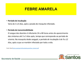 FEBRE AMARELA
• Período de incubação
Varia de 3 a 6 dias, após a picada do mosquito infectado.
• Período de transmissibilidade
O sangue dos doentes é infectante 24 a 48 horas antes do aparecimento
dos sintomas até 3 a 5 dias após, tempo que corresponde ao período de
viremia. No mosquito Aedes aegypti, o período de incubação é de 9 a 12
dias, após o que se mantém infectado por toda a vida.
Fonte: http://bvsms.saude.gov.br/bvs/publicacoes/Guia_volume1.pdf
 