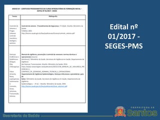 Edital nº
01/2017 -
SEGES-PMS
Temas Bibliografia
Controle de
Vetores e
Pragas
Urbanas:
controle
mecânico,
biológico,
químico.
Controle de vetores - Procedimentos de Segurança, 1º Edição- Brasília: Ministério da
Saúde:
FUNASA, 2001.
http://bvsms.saude.gov.br/bvs/publicacoes/funasa/controle_vetores.pdf
Doenças
Endêmicas e
Epidêmicas:
Dengue,
Zika,
Chikungunya
,
Febre
Amarela,
Raiva,
Leptospirose,
Leishmanios
e.
Conceito,
Sinais,
sintomas,
Transmissão,
Vetores.
Manual de vigilância, prevenção e controle de zoonoses: normas técnicas e
operacionais [recurso
eletrônico] / Ministério da Saúde, Secretaria de Vigilância em Saúde, Departamento de
Vigilância
das Doenças Transmissíveis. Brasília: Ministério da Saúde, 2016.
https://www.researchgate.net/publication/305221538_MANUAL_DE_VIGILANCIA_PRE
VENCAO_E_
CONTROLE_DE_ZOONOSES_NORMAS_TECNICAS_E_OPERACIONAIS
Departamentode Vigilância Epidemiológica. Doenças infecciosas e parasitárias: guia
de
bolso / Ministério da Saúde, Secretaria de Vigilância em Saúde, Departamento de
Vigilância
Epidemiológica. – 3ª ed. – Brasília: Ministério da Saúde, 2004.
http://bvsms.saude.gov.br/bvs/publicacoes/Guia_volume1.pdf
ANEXO VII – CONTEÚDO PROGRAMÁTICO DO CURSO INTRODUTÓRIO DE FORMAÇÃO INICIAL –
EDITAL Nº 01/2017 - SEGES
 