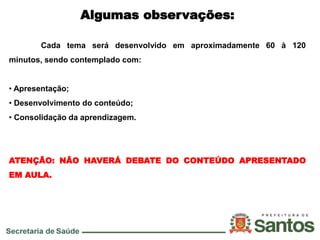 Algumas observações:
Cada tema será desenvolvido em aproximadamente 60 à 120
minutos, sendo contemplado com:
• Apresentação;
• Desenvolvimento do conteúdo;
• Consolidação da aprendizagem.
ATENÇÃO: NÃO HAVERÁ DEBATE DO CONTEÚDO APRESENTADO
EM AULA.
 