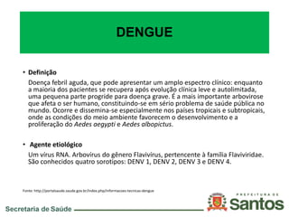 DENGUE
• Definição
Doença febril aguda, que pode apresentar um amplo espectro clínico: enquanto
a maioria dos pacientes se recupera após evolução clínica leve e autolimitada,
uma pequena parte progride para doença grave. É a mais importante arbovirose
que afeta o ser humano, constituindo-se em sério problema de saúde pública no
mundo. Ocorre e dissemina-se especialmente nos países tropicais e subtropicais,
onde as condições do meio ambiente favorecem o desenvolvimento e a
proliferação do Aedes aegypti e Aedes albopictus.
• Agente etiológico
Um vírus RNA. Arbovírus do gênero Flavivírus, pertencente à família Flaviviridae.
São conhecidos quatro sorotipos: DENV 1, DENV 2, DENV 3 e DENV 4.
Fonte: http://portalsaude.saude.gov.br/index.php/informacoes-tecnicas-dengue
 