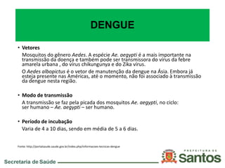 DENGUE
• Vetores
Mosquitos do gênero Aedes. A espécie Ae. aegypti é a mais importante na
transmissão da doença e também pode ser transmissora do vírus da febre
amarela urbana , do vírus chikungunya e do Zika vírus.
O Aedes albopictus é o vetor de manutenção da dengue na Ásia. Embora já
esteja presente nas Américas, até o momento, não foi associado à transmissão
da dengue nesta região.
• Modo de transmissão
A transmissão se faz pela picada dos mosquitos Ae. aegypti, no ciclo:
ser humano – Ae. aegypti – ser humano.
• Período de incubação
Varia de 4 a 10 dias, sendo em média de 5 a 6 dias.
Fonte: http://portalsaude.saude.gov.br/index.php/informacoes-tecnicas-dengue
 