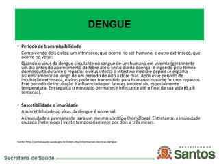 DENGUE
• Período de transmissibilidade
Compreende dois ciclos: um intrínseco, que ocorre no ser humano, e outro extrínseco, que
ocorre no vetor.
Quando o vírus da dengue circulante no sangue de um humano em viremia (geralmente
um dia antes do aparecimento da febre até o sexto dia da doença) é ingerido pela fêmea
do mosquito durante o repasto, o vírus infecta o intestino médio e depois se espalha
sistemicamente ao longo de um período de oito a doze dias. Após esse período de
incubação extrínseca, o vírus pode ser transmitido para humanos durante futuros repastos.
Este período de incubação é influenciado por fatores ambientais, especialmente
temperatura. Em seguida o mosquito permanece infectante até o final da sua vida (6 a 8
semanas).
• Suscetibilidade e imunidade
A suscetibilidade ao vírus da dengue é universal.
A imunidade é permanente para um mesmo sorotipo (homóloga). Entretanto, a imunidade
cruzada (heteróloga) existe temporariamente por dois a três meses.
Fonte: http://portalsaude.saude.gov.br/index.php/informacoes-tecnicas-dengue
 