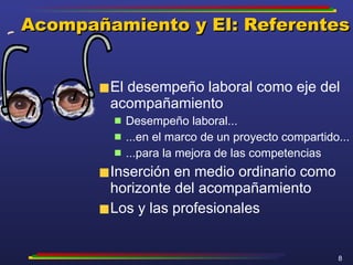 Acompañamiento y EI: Referentes El desempeño laboral como eje del acompañamiento Desempeño laboral... ...en el marco de un proyecto compartido... ...para la mejora de las competencias Inserción en medio ordinario como horizonte del acompañamiento Los y las profesionales 