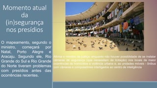 Momento atual
da
(in)segurança
nos presídios
Afirma o ministro da justiça, enquanto não houver possiblidade de se instalar
câmeras de segurança (que necessitam de licitação) nos locais de maior
ocorrências de homicídios e violência urbana e, as unidades móveis - ônibus
com câmeras e computadores interligados ao centro de inteligência..
O mapeamento, segundo o
ministro, começará por
Natal, Porto Alegre e
Aracaju. Segundo ele, Rio
Grande do Sul e Rio Grande
do Norte tiveram problemas
com presídios antes das
ocorrências recentes.
 