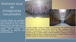 Momento atual
da
(in)segurança
nos presídios
.
O ministro afirmou que o presidente
Michel Temer liberou R$ 200 milhões
para construção de cinco presídios
federais, um em cada região do país.
A ser definida local e outros R$ 230
milhões serão investidos em
equipamentos de segurança para
presídios estaduais.
O cenário mundial; existem no mundo aproximadamente 200 presídios privados,
sendo metade deles nos Estados Unidos iniciou em 1980, seguindo a lógica de
aumentar o encarceramento e reduzir os custos, e hoje atende a 7% da população
carcerária do país. O modelo também é bastante difundido na Inglaterra e foi fonte de
inspiração da PPP de Minas, em Ribeirão das Neves o contrato da PPP foi assinado
em 2009, na gestão do então governador Aécio Neves.
 