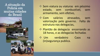 A situação da
Policia em
muitas cidades
do Brasil
 Sem viatura ou viaturas em péssimo
estado, sem combustível, sem
armamento, sem efetivo,
 Com salários atrasados, sem
valorização pelo governo. Falta de
estrutura nas delegacias,
 Plantão de delegacia encerrando as
18 horas, e as delegacias fechadas
 Um verdadeiro Caos na
(in)segurança publica.
 
