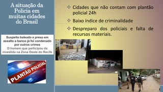 A situação da
Policia em
muitas cidades
do Brasil
 Cidades que não contam com plantão
policial 24h
 Baixo índice de criminalidade
 Despreparo dos policiais e falta de
recursos materiais.
Suspeito baleado e preso em
assalto a banco já foi condenado
por outros crimes
O homem que participou da
investida na Zona Oeste do Recife
 