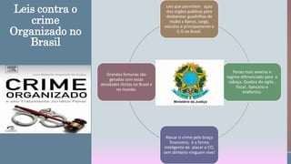 Leis contra o
crime
Organizado no
Brasil
Leis que permitem açao
dos orgãos publicos para
desbaratar guadrilhas de
roubo a Banco, carga,
veiculos e principamente o
C O no Brasil.
Penas mais severas e
regime diferenciado para o
cabeça, Quebra do sigilo ,
fiscal , bancario e
telefonico.
Atacar o crime pelo braço
financeiro, é a forma
inteligente de atacar o CO,
sem dinheiro ninguem vive!
Grandes fortunas são
geradas com estas
atividades ilicitas no Brasil e
no mundo.
 
