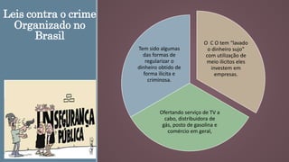 Leis contra o crime
Organizado no
Brasil
O C O tem “lavado
o dinheiro sujo”
com utilização de
meio ilicitos eles
investem em
empresas.
Ofertando serviço de TV a
cabo, distribuidora de
gás, posto de gasolina e
comércio em geral,
Tem sido algumas
das formas de
regularizar o
dinheiro obtido de
forma ilicita e
criminosa.
 