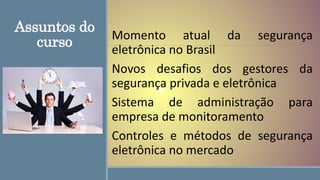 Assuntos do
curso Momento atual da segurança
eletrônica no Brasil
Novos desafios dos gestores da
segurança privada e eletrônica
Sistema de administração para
empresa de monitoramento
Controles e métodos de segurança
eletrônica no mercado
 