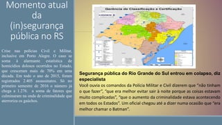 Momento atual
da
(in)segurança
pública no RS
Segurança pública do Rio Grande do Sul entrou em colapso, diz
especialista
Você ouvia os comandos da Polícia Militar e Civil dizerem que “não tinham
o que fazer”, “que era melhor evitar sair à noite porque as coisas estavam
muito complicadas”, “que o aumento da criminalidade estava acontecendo
em todos os Estados”. Um oficial chegou até a dizer numa ocasião que “era
melhor chamar o Batman”.
Crise nas polícias Civil e Militar,
inclusive em Porto Alegre. O caso se
soma à alarmante estatística de
homicídios dolosos ocorridos no Estado,
que cresceram mais de 70% em uma
década. Em todo o ano de 2015, foram
registrados 2.405 assassinatos. Só no
primeiro semestre de 2016 o número já
chega a 1.276. a soma de fatores que
culminaram na onda de criminalidade que
aterroriza os gaúchos.
 