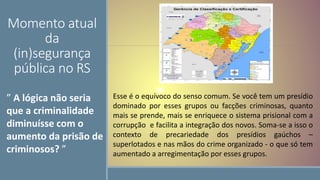 Momento atual
da
(in)segurança
pública no RS
Esse é o equívoco do senso comum. Se você tem um presídio
dominado por esses grupos ou facções criminosas, quanto
mais se prende, mais se enriquece o sistema prisional com a
corrupção e facilita a integração dos novos. Soma-se a isso o
contexto de precariedade dos presídios gaúchos –
superlotados e nas mãos do crime organizado - o que só tem
aumentado a arregimentação por esses grupos.
” A lógica não seria
que a criminalidade
diminuísse com o
aumento da prisão de
criminosos? ”
 