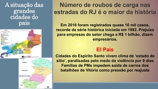 A situação das
grandes
cidades do
pais
Número de roubos de carga nas
estradas do RJ é o maior da história
Em 2016 foram registrados quase 10 mil casos,
recorde da série histórica iniciada em 1992. Prejuízo
para empresas do setor chega a R$ 1 bilhão, dizem
empresários.
El Pais
Cidades do Espírito Santo vivem clima de ‘estado de
sítio’, paralisadas pelo medo da violência por 9 dias
Famílias de PMs impedem saída de carros dos
batalhões de Vitória como pressão por reajuste
 