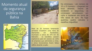 Momento atual
da segurança
pública na
Bahia
Os criminosos – em número de
10 a 15 homens – chegaram ao
local atirando. Depois de
renderem a segurança, os
criminosos arrombaram um
cofre e roubaram em torno de
três sacos de ouro. Na fuga
queimou quatro veículos e
espalhou miguelitos
Mais de 20 homens fortemente
armados invadiram uma mina de
diamantes em Nordestina,
município a cerca de 370 km de
Salvador, os bandidos usaram
explosivos para ter acesso ao cofre
da empresa que administra a mina,
e cinco funcionários foram feitos
reféns durante a ação.
 
