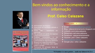 Bem vindos ao conhecimento e a
informação
 Email: accalazans@yahoo.com.br
 Blog: calazanstreinamento.blogspot.com
 Linkedin.com/celsocalazans
 Slideshare.net/celsocalazans
 Facebook: calazanstreinamento
 Youtube: prof. Celso calazans
 www.segbook.com.br
 Google plus: celso calazans
“O Senhor é o meu pastor , nada me faltará Sl 23:1
 Administrador de Empresa
 Especialista em tecnologia aplicada a
segurança
 Desde 1987 trabalhando em
segurança
 Pós graduado em gestão de negócios
e Segurança empresarial
 Professor Universitario e do
Sevesp,escritor,Publisher,Palestrante
e seminarista em segurança eletrônica
 Blogueiro em segurança eletrônica
 Consultor em tecnologia para órgãos
público e privado
 Participante de principais feiras de
segurança do mundo
Contato como o
Professor
Prof. Celso Calazans
 