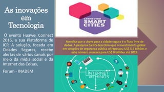 As inovações
em
Tecnologia
O evento Huawei Connect
2016, a sua Plataforma de
ICP. A solução, focada em
Cidades Seguras, recebe
alertas de vários canais por
meio da mídia social e da
Internet das Coisas,
Forum - INADEM
Acredita que a chave para a cidade segura é o fluxo livre de
dados. A pesquisa da IHS descobriu que o investimento global
em soluções de segurança pública ultrapassou US$ 5.5 bilhões e
este número crescerá para US$ 8 bilhões até 2019.
 
