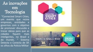 As inovações
em
Tecnologia
“Connected Smart Cities,
um evento que reúne
empresas, entidades e
governos com o objetivo
de promover discussão e
trocar ideias para que as
cidades fiquem mais
inteligentes, no Brasil e
do mundo. “ Sistema
Detecta e Conecta de SP,
os olhos da Policia Militar
 