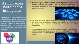 As inovações
nas cidades
inteligentes
 A cidade segura está mudando o mundo digital: Por todo o mundo,
equipes policiais reconhecem que as práticas tradicionais de
segurança analógica já não atendem mais as necessidades das
cidades modernas.
 “Na atual economia digital, surgiu uma variedade de novas ameaças
de segurança. Precisamos evoluir da criação de sistemas de
segurança urbana para a melhoria de segurança pública
colaborativa”,.
 “Devemos acompanhar o ritmo das mudanças sociais e tecnológicas e
melhorar os acordos de segurança e maior colaboração entre órgãos
responsáveis e a cooperação mais profunda entre o polícia e o setor
privado.
A pesquisa da IHS descobriu que
o investimento global em soluções
de segurança pública ultrapassou
US$ 5.5 bilhões e este número
crescerá para US$ 8 bilhões até
2019, Conexões inteligentes para
a cidade
 