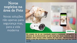 Novos
negócios na
área de Pets
Novas soluções
não apenas para
segurança mas,
para a vida
moderna
Um projeto de lei em tramitação prevê a instalação obrigatória de
câmeras de monitoramento em pet shops de Santa Catarina. Que tal
oferecer esse serviço antes mesmo de virar lei? Monitoramento do
banho e tosa dos bichinhos e transmite em tempo real para seu cliente
via iSIC.
 