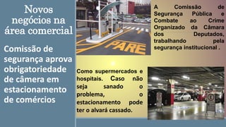 Novos
negócios na
área comercial
Comissão de
segurança aprova
obrigatoriedade
de câmera em
estacionamento
de comércios
Como supermercados e
hospitais. Caso não
seja sanado o
problema, o
estacionamento pode
ter o alvará cassado.
A Comissão de
Segurança Pública e
Combate ao Crime
Organizado da Câmara
dos Deputados,
trabalhando pela
segurança institucional .
 
