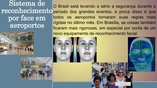 Sistema de
reconhecimento
por face em
aeroportos
O Brasil está levando a sério a segurança durante o
período dos grandes eventos, e prova disso é que
todos os aeroportos tornaram suas regras mais
rígidas no último mês. Em Brasília, as coisas também
ficaram mais rigorosas, em especial por conta de um
novo equipamento de reconhecimento facial.
 