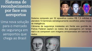 Sistema de
reconhecimento
por face em
aeroportos
Uma nova solução
para o mercado
de segurança em
aeroportos que
chega ao Brasil
Sistema composto por 32 aparelhos custou R$ 7,5 milhões e
atenderá 13 terminais estrategicamente escolhidos pelas forças
de inteligência.
Câmeras de segurança instaladas em frente aos guichês da
Polícia Federal captam os rostos dos passageiros em tempo
real e os comparam com imagens armazenadas em bancos de
dados.
 