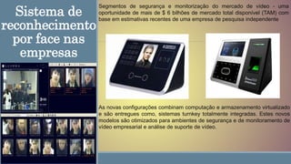 Sistema de
reconhecimento
por face nas
empresas
As novas configurações combinam computação e armazenamento virtualizado
e são entregues como, sistemas turnkey totalmente integradas. Estes novos
modelos são otimizados para ambientes de segurança e de monitoramento de
vídeo empresarial e análise de suporte de vídeo.
Segmentos de segurança e monitorização do mercado de vídeo - uma
oportunidade de mais de $ 6 bilhões de mercado total disponível (TAM) com
base em estimativas recentes de uma empresa de pesquisa independente
 