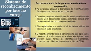 Sistema de
reconhecimento
por face no
varejo
Reconhecimento facial pode ser usado até em
pagamentos
As empresas utilizam a tecnologia de reconhecimento
facial para combater fraudes no varejo
Grandes varejistas são vítimas de tentativas diárias de
fraude. Com documentos falsos, criminosos tentam tirar
cartões de crédito ou conseguir crediários.
São registradas em média 5 mil tentativas diárias de
fraude em lojas brasileiras.
O reconhecimento facial é somente uma das opções de
biometria. A mais comum é a leitura de digitais, mas
existem outras formas de identificação biométrica,
como íris, voz . Batimento cardíaco e Suor ( DNA).
 