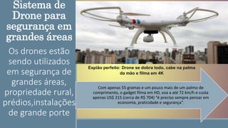 Sistema de
Drone para
segurança em
grandes áreas
Os drones estão
sendo utilizados
em segurança de
grandes áreas,
propriedade rural,
prédios,instalações
de grande porte
Com apenas 55 gramas e um pouco mais de um palmo de
comprimento, o gadget filma em HD, voa a até 72 km/h e custa
apenas US$ 215 (cerca de R$ 704) “é preciso sempre pensar em
economia, praticidade e segurança”.
Espião perfeito: Drone se dobra todo, cabe na palma
da mão e filma em 4K
 