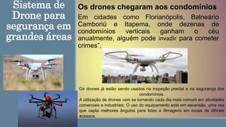 Sistema de
Drone para
segurança em
grandes áreas
Em cidades como Florianópolis, Balneário
Camboriú e Itapema, onde dezenas de
condomínios verticais ganham o céu
anualmente, alguém pode invadir para cometer
crimes”,
Os drones já estão sendo usados na inspeção predial e na segurança dos
condomínios.
A utilização de drones vem se tornando cada dia mais comum em atividades
comerciais e industriais. O uso do equipamento está em ascensão, uma vez
que capta melhores ângulos para fotos e filmagens em locais de difíceis
acessos.
Os drones chegaram aos condomínios
 