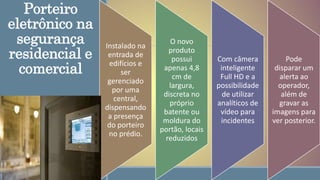 Porteiro
eletrônico na
segurança
residencial e
comercial
Instalado na
entrada de
edifícios e
ser
gerenciado
por uma
central,
dispensando
a presença
do porteiro
no prédio.
O novo
produto
possui
apenas 4,8
cm de
largura,
discreta no
próprio
batente ou
moldura do
portão, locais
reduzidos
Com câmera
inteligente
Full HD e a
possibilidade
de utilizar
analíticos de
vídeo para
incidentes
Pode
disparar um
alerta ao
operador,
além de
gravar as
imagens para
ver posterior.
 