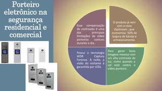 Porteiro
eletrônico na
segurança
residencial e
comercial
O produto já vem
com a nova
Zipstream , que
economiza 50% da
largura de banda e
armazenamento.
Para gerar boas
imagens mesmo com
um alto contraste de
luz, como quando o
sol está contra o
vídeo porteiro.
Possui a tecnologia
WDR Captura
Forense. À noite, a
visão do visitante é
garantida por LEDs
Essa compensação
de contrastes é uma
das principais
limitações de vídeo
porteiros comuns
durante o dia..
 