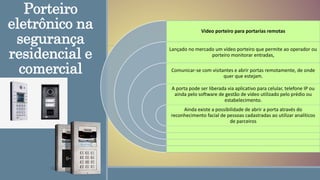 Porteiro
eletrônico na
segurança
residencial e
comercial
Video porteiro para portarias remotas
Lançado no mercado um vídeo porteiro que permite ao operador ou
porteiro monitorar entradas,
Comunicar-se com visitantes e abrir portas remotamente, de onde
quer que estejam.
A porta pode ser liberada via aplicativo para celular, telefone IP ou
ainda pelo software de gestão de vídeo utilizado pelo prédio ou
estabelecimento.
Ainda existe a possibilidade de abrir a porta através do
reconhecimento facial de pessoas cadastradas ao utilizar analíticos
de parceiros
 