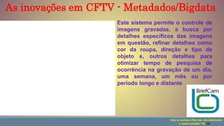 Este sistema permite o controle de
imagens gravadas, a busca por
detalhes específicos das imagens
em questão, refinar detalhes como
cor da roupa, direção e tipo de
objeto e, outros detalhes para
otimizar tempo de pesquisa de
ocorrência na gravação de um dia,
uma semana, um mês ou por
período longo e distante
“ Hoje se ouvires a Sua voz, não endureçais
o vosso coração!” Hb 3:8
As inovações em CFTV - Metadados/Bigdata
 