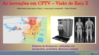 Sistema de Bodyscan, utilizados em
aeroportos, presídios, Bancos e outros
“ Hoje se ouvires a Sua voz, não endureçais
o vosso coração!” Hb 3:8
•Não tente inovar para o futuro – inove para o presente! – Peter Drucker
As inovações em CFTV – Visão de Raio X
 