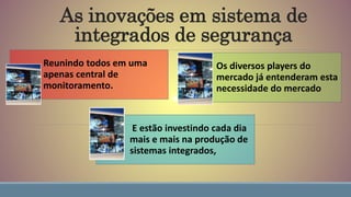 As inovações em sistema de
integrados de segurança
Reunindo todos em uma
apenas central de
monitoramento.
Os diversos players do
mercado já entenderam esta
necessidade do mercado
E estão investindo cada dia
mais e mais na produção de
sistemas integrados,
 