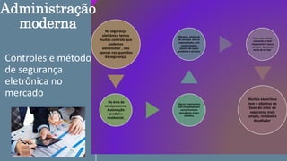 Controles e método
de segurança
eletrônica no
mercado
Na segurança
eletrônica temos
muitos controle que
podemos
administrar , não
apenas nas questões
da segurança,
Na área de
serviços como;
Automação
predial e
residencial.
Alguns empresários
tem trabalhado em
varias frentes e
descoberto novos
desafios,
Algumas empresas
de serviços tem se
especializado, com
conhecimento
técnico de novos
produtos e serviços
Com uma central
existente, e facil
implementar novos
serviços de outras
áreas de serviço,
Muitos expertises
tem o objetivo de
fazer do setor de
segurança mais
amplo, rentável e
desafiador.
Administração
moderna
 