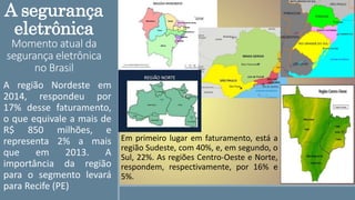 A segurança
eletrônica
Momento atual da
segurança eletrônica
no Brasil
A região Nordeste em
2014, respondeu por
17% desse faturamento,
o que equivale a mais de
R$ 850 milhões, e
representa 2% a mais
que em 2013. A
importância da região
para o segmento levará
para Recife (PE)
Em primeiro lugar em faturamento, está a
região Sudeste, com 40%, e, em segundo, o
Sul, 22%. As regiões Centro-Oeste e Norte,
respondem, respectivamente, por 16% e
5%.
 